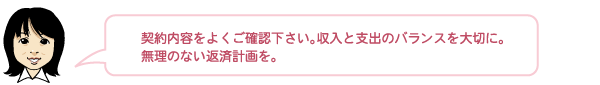 契約内容をよくご確認下さい。収入と支出のバランスを大切に。無理のない返済計画を。