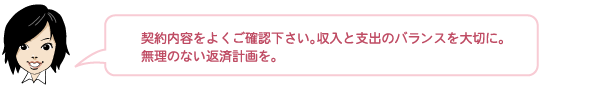 契約内容をよくご確認下さい。収入と支出のバランスを大切に。無理のない返済計画を。