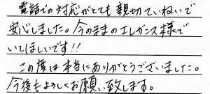「電話での対応がとても親切ていねいで<br>
安心しました。今のままのエレガンス様で<br>
いてほしいです!!<br>
この度は本当にありがとうございました。<br>
今後もよろしくお願い致します。」