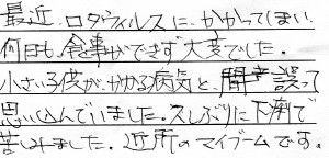 「最近ロタウイルスにかかってしまい<br>
何日も食事ができず大変でした。<br>
小さい子供がかかる病気と誤って<br>
思い込んでいました。久しぶりに下痢で<br>
苦しみました。近所のマイブームです。」