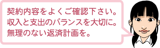 契約内容をよくご確認下さい。収入と支出のバランスを大切に。無理のない返済計画を。