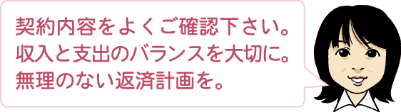 契約内容をよくご確認下さい。収入と支出のバランスを大切に。無理のない返済計画を。